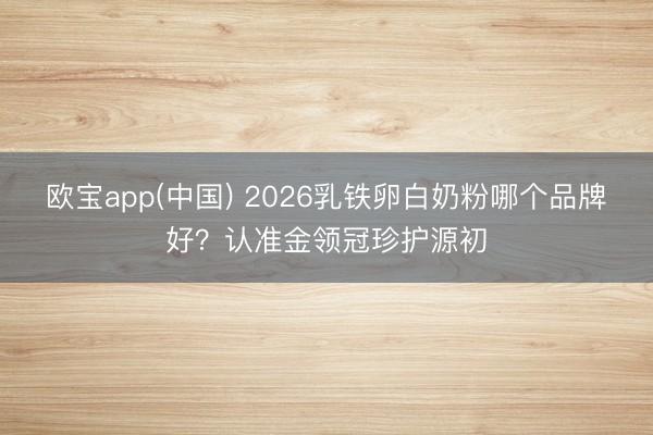 欧宝app(中国) 2026乳铁卵白奶粉哪个品牌好？认准金领冠珍护源初