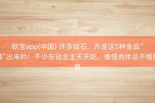 欧宝app(中国) 许多结石，齐是这5种食品“喂”出来的！不少东说念主天天吃，难怪肉体总不惬意