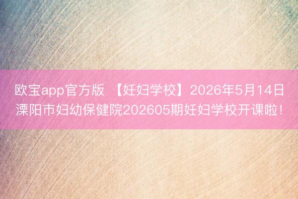 欧宝app官方版 【妊妇学校】2026年5月14日溧阳市妇幼保健院202605期妊妇学校开课啦！