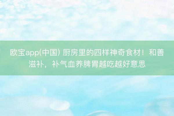 欧宝app(中国) 厨房里的四样神奇食材！和善滋补，补气血养脾胃越吃越好意思
