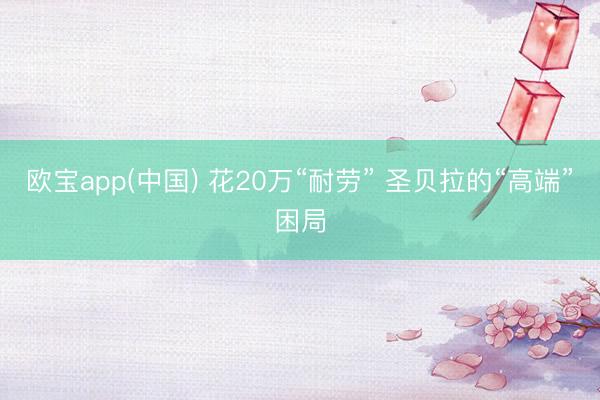 欧宝app(中国) 花20万“耐劳” 圣贝拉的“高端”困局