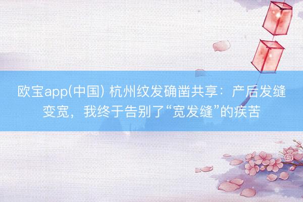 欧宝app(中国) 杭州纹发确凿共享：产后发缝变宽，我终于告别了“宽发缝”的疾苦