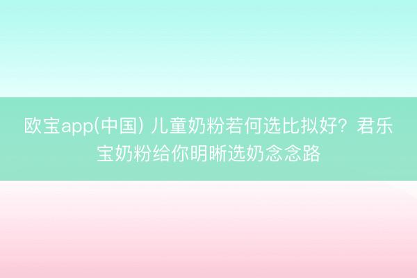 欧宝app(中国) 儿童奶粉若何选比拟好？君乐宝奶粉给你明晰选奶念念路