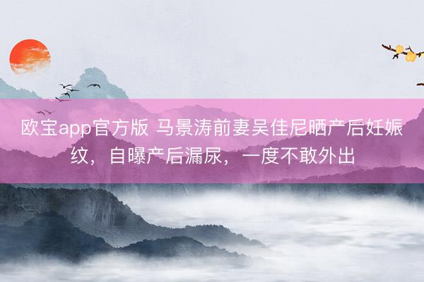 欧宝app官方版 马景涛前妻吴佳尼晒产后妊娠纹，自曝产后漏尿，一度不敢外出