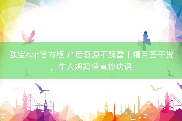 欧宝app官方版 产后复原不踩雷｜禧月荟干货，生人姆妈径直抄功课