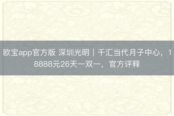 欧宝app官方版 深圳光明｜千汇当代月子中心，18888元26天一双一，官方评释