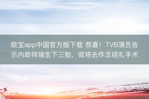 欧宝app中国官方版下载 恭喜！TVB演员告示内助祥瑞生下三胎，或将去作念结扎手术