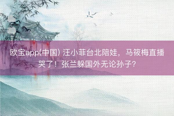 欧宝app(中国) 汪小菲台北陪娃，马筱梅直播哭了！张兰躲国外无论孙子？
