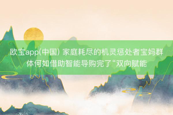 欧宝app(中国) 家庭耗尽的机灵惩处者宝妈群体何如借助智能导购完了“双向赋能