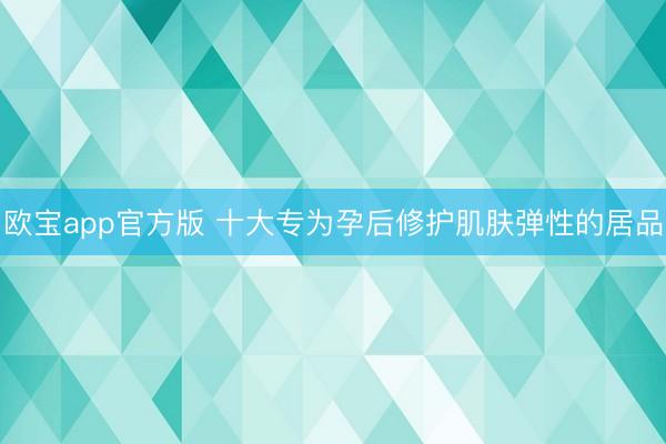 欧宝app官方版 十大专为孕后修护肌肤弹性的居品