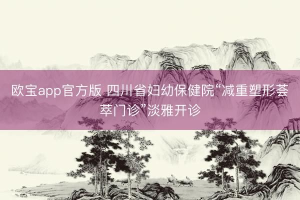 欧宝app官方版 四川省妇幼保健院“减重塑形荟萃门诊”淡雅开诊