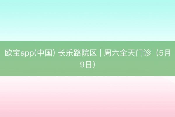 欧宝app(中国) 长乐路院区 | 周六全天门诊（5月9日）