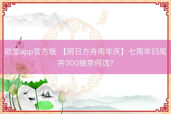 欧宝app官方版 【明日方舟周年庆】七周年扫尾井300抽奈何选？
