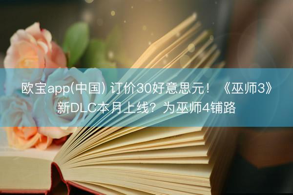 欧宝app(中国) 订价30好意思元！《巫师3》新DLC本月上线？为巫师4铺路