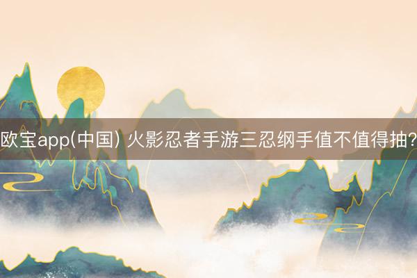 欧宝app(中国) 火影忍者手游三忍纲手值不值得抽？