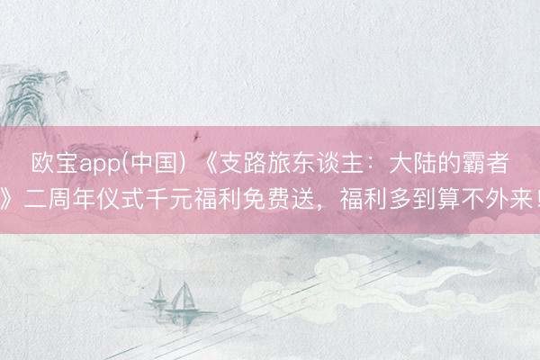 欧宝app(中国) 《支路旅东谈主：大陆的霸者》二周年仪式千元福利免费送，福利多到算不外来！