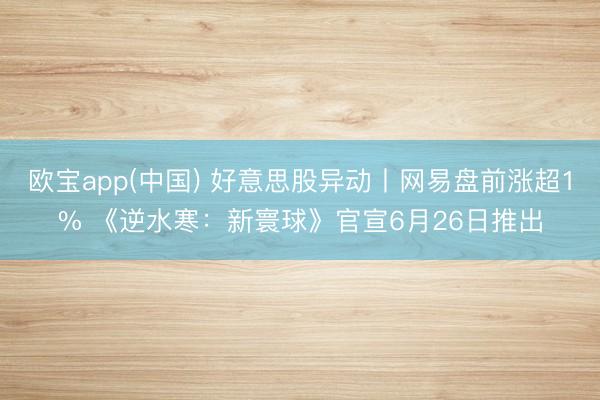 欧宝app(中国) 好意思股异动丨网易盘前涨超1% 《逆水寒：新寰球》官宣6月26日推出