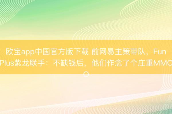 欧宝app中国官方版下载 前网易主策带队，FunPlus紫龙联手：不缺钱后，他们作念了个庄重MMO