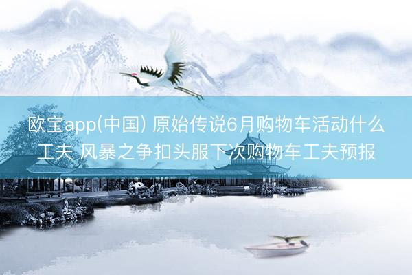 欧宝app(中国) 原始传说6月购物车活动什么工夫 风暴之争扣头服下次购物车工夫预报