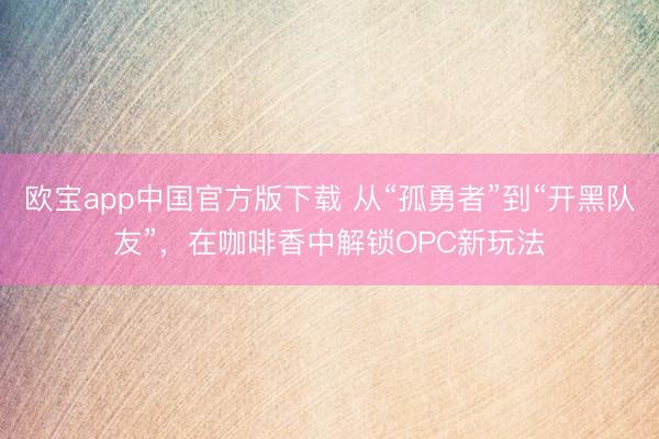 欧宝app中国官方版下载 从“孤勇者”到“开黑队友”，在咖啡香中解锁OPC新玩法