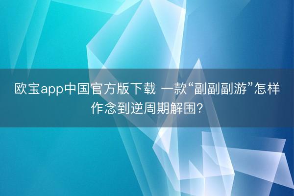 欧宝app中国官方版下载 一款“副副副游”怎样作念到逆周期解围？