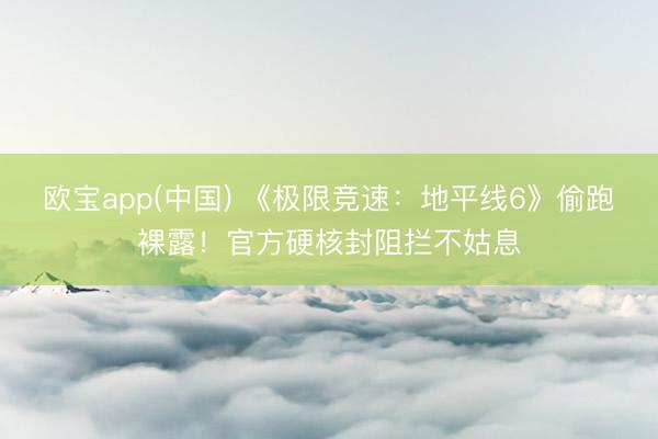 欧宝app(中国) 《极限竞速：地平线6》偷跑裸露！官方硬核封阻拦不姑息