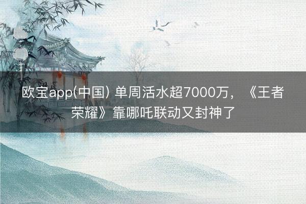 欧宝app(中国) 单周活水超7000万，《王者荣耀》靠哪吒联动又封神了