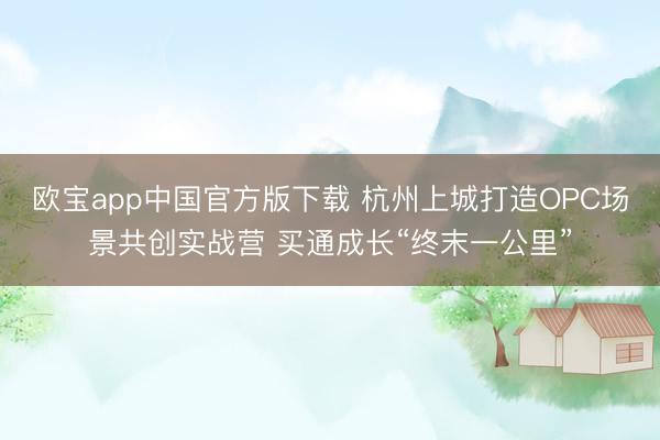 欧宝app中国官方版下载 杭州上城打造OPC场景共创实战营 买通成长“终末一公里”