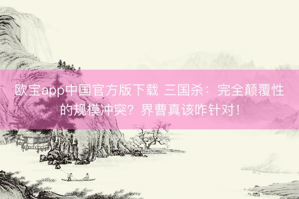 欧宝app中国官方版下载 三国杀：完全颠覆性的规模冲突？界曹真该咋针对！