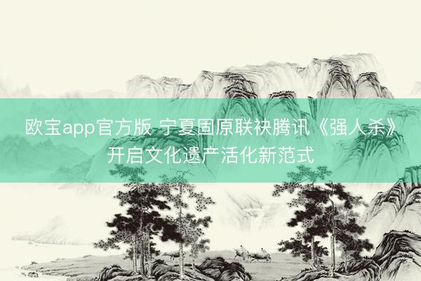 欧宝app官方版 宁夏固原联袂腾讯《强人杀》开启文化遗产活化新范式