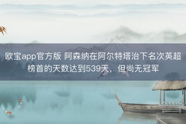 欧宝app官方版 阿森纳在阿尔特塔治下名次英超榜首的天数达到539天，但尚无冠军