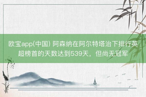 欧宝app(中国) 阿森纳在阿尔特塔治下排行英超榜首的天数达到539天，但尚无冠军