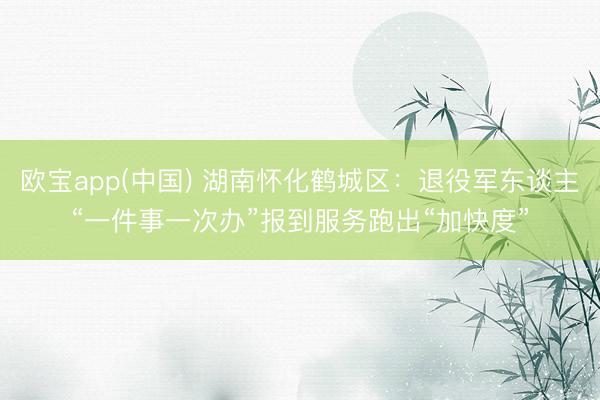 欧宝app(中国) 湖南怀化鹤城区：退役军东谈主“一件事一次办”报到服务跑出“加快度”