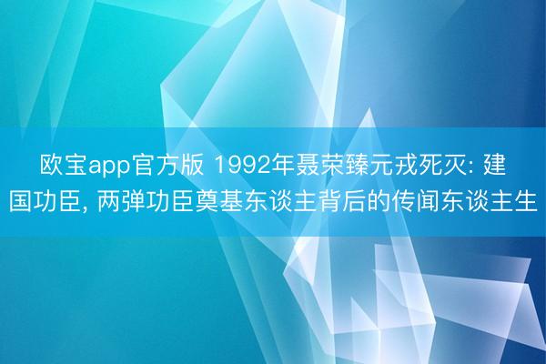欧宝app官方版 1992年聂荣臻元戎死灭: 建国功臣， 两弹功臣奠基东谈主背后的传闻东谈主生