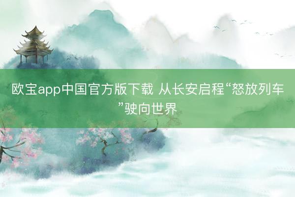 欧宝app中国官方版下载 从长安启程“怒放列车”驶向世界