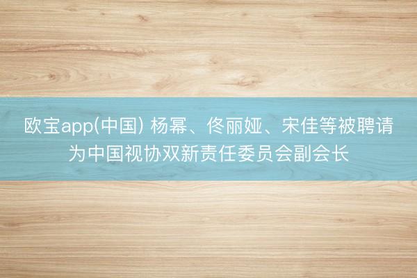 欧宝app(中国) 杨幂、佟丽娅、宋佳等被聘请为中国视协双新责任委员会副会长