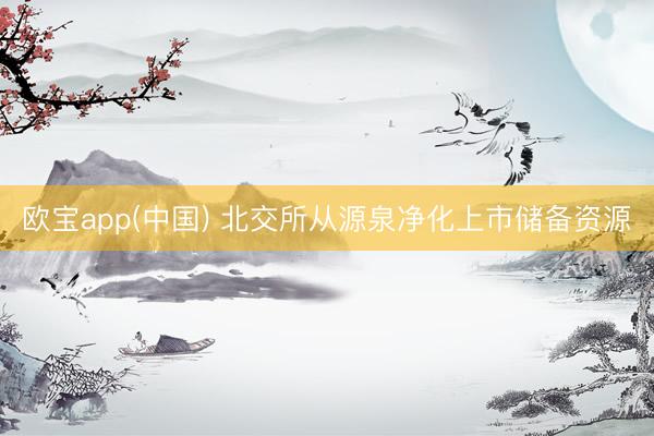 欧宝app(中国) 北交所从源泉净化上市储备资源