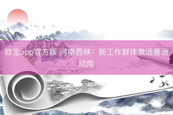 欧宝app官方版 河南西峡：新工作群体激活善治动能
