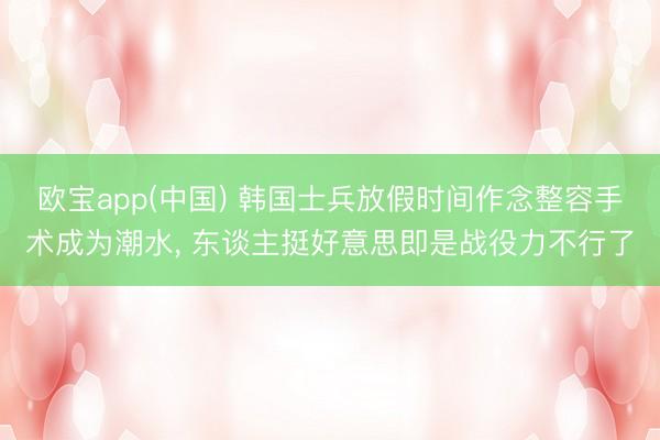 欧宝app(中国) 韩国士兵放假时间作念整容手术成为潮水， 东谈主挺好意思即是战役力不行了