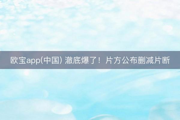 欧宝app(中国) 澈底爆了！片方公布删减片断