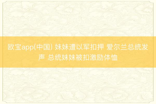 欧宝app(中国) 妹妹遭以军扣押 爱尔兰总统发声 总统妹妹被扣激励体恤