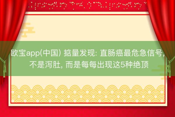 欧宝app(中国) 掂量发现: 直肠癌最危急信号, 不是泻肚, 
