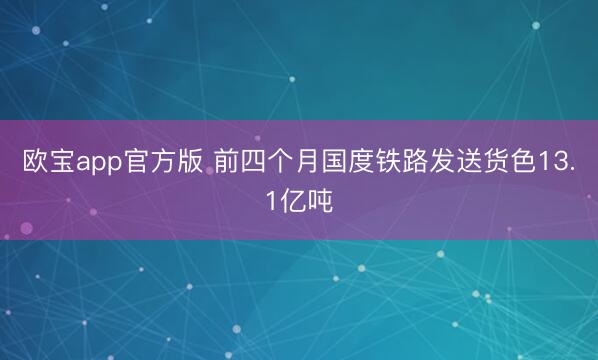 欧宝app官方版 前四个月国度铁路发送货色13.1亿吨