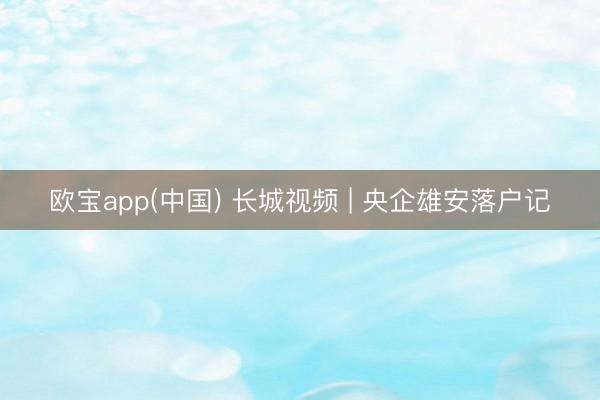 欧宝app(中国) 长城视频 | 央企雄安落户记
