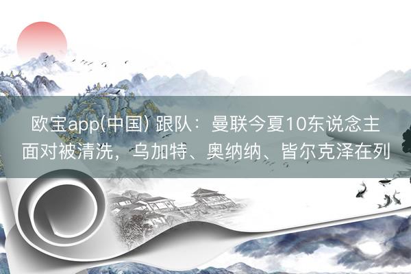 欧宝app(中国) 跟队：曼联今夏10东说念主面对被清洗，乌加特、奥纳纳、皆尔克泽在列