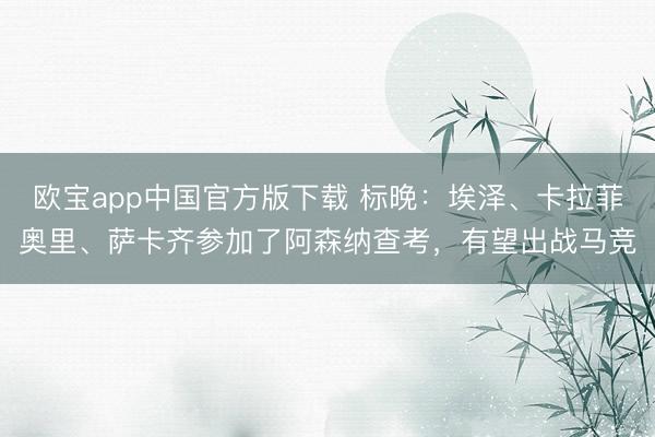 欧宝app中国官方版下载 标晚：埃泽、卡拉菲奥里、萨卡齐参加了阿森纳查考，有望出战马竞