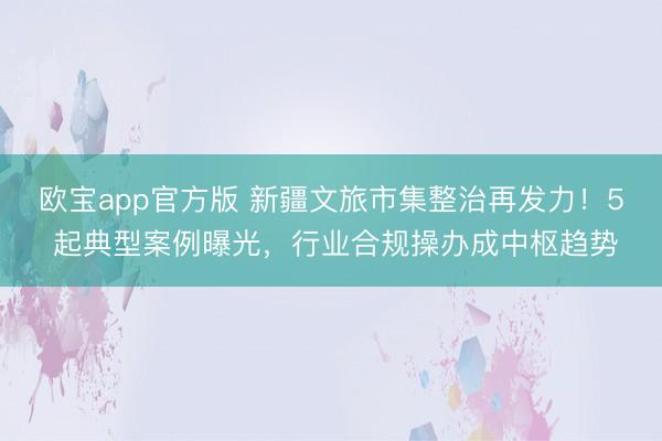欧宝app官方版 新疆文旅市集整治再发力！5 起典型案例曝光，行业合规操办成中枢趋势