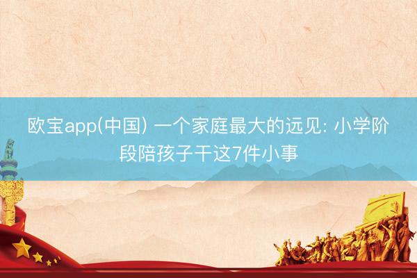 欧宝app(中国) 一个家庭最大的远见: 小学阶段陪孩子干这7件小事