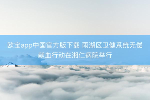 欧宝app中国官方版下载 雨湖区卫健系统无偿献血行动在湘仁病院举行