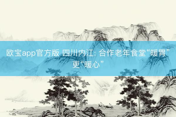 欧宝app官方版 四川内江: 合作老年食堂“暖胃”更“暖心”